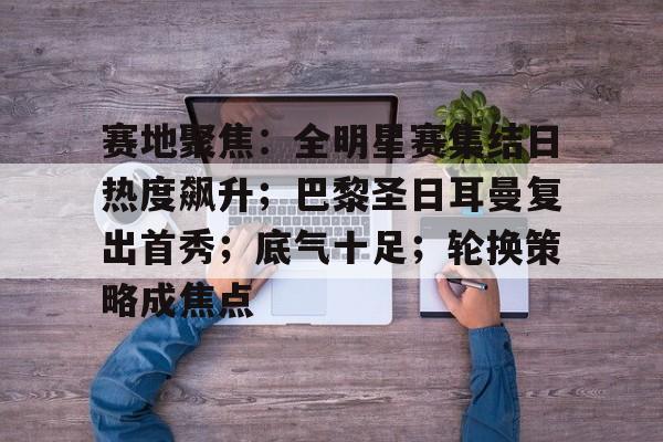 电竞赛事-赛地聚焦：全明星赛集结日热度飙升；巴黎圣日耳曼复出首秀；底气十足；轮换策略成焦点的简单介绍