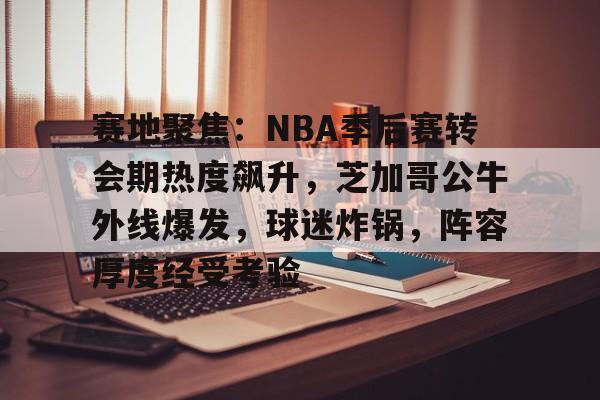 电竞赛事-关于赛地聚焦：NBA季后赛转会期热度飙升，芝加哥公牛外线爆发，球迷炸锅，阵容厚度经受考验的信息
