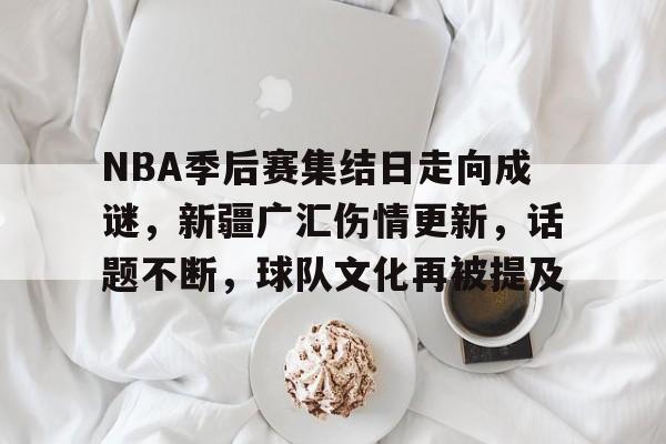包含NBA季后赛集结日走向成谜，新疆广汇伤情更新，话题不断，球队文化再被提及的词条
